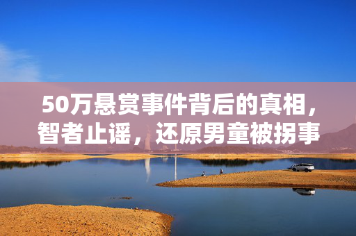 50万悬赏事件背后的真相，智者止谣，还原男童被拐事件的真相