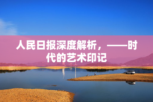 人民日报深度解析，——时代的艺术印记