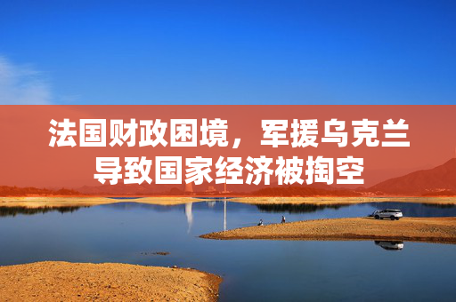 法国财政困境，军援乌克兰导致国家经济被掏空