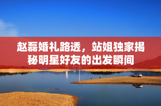 赵磊婚礼路透，站姐独家揭秘明星好友的出发瞬间