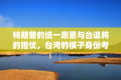 特朗普的统一愿景与台退将的担忧，台湾的棋子身份考量