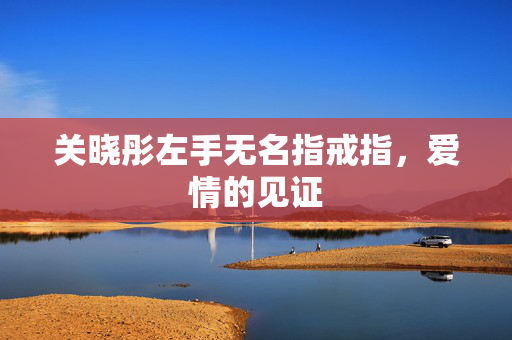关晓彤左手无名指戒指，爱情的见证