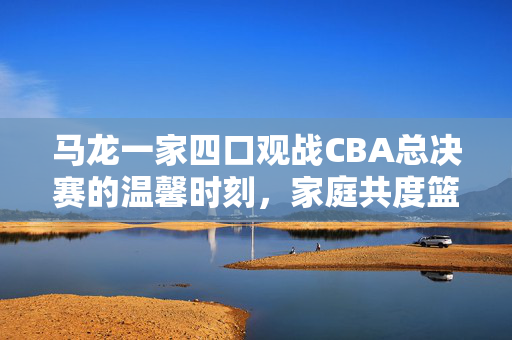 马龙一家四口观战CBA总决赛的温馨时刻，家庭共度篮球盛宴的幸福瞬间