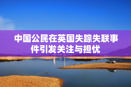 中国公民在英国失踪失联事件引发关注与担忧