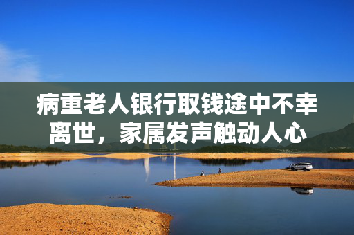 病重老人银行取钱途中不幸离世，家属发声触动人心