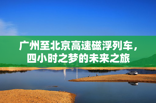 广州至北京高速磁浮列车，四小时之梦的未来之旅