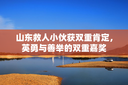 山东救人小伙获双重肯定，英勇与善举的双重嘉奖