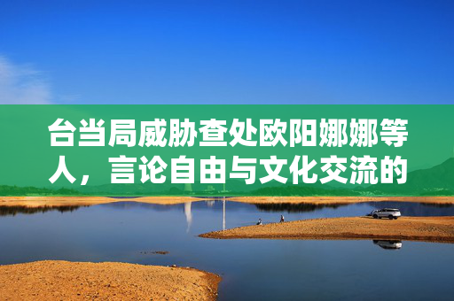 台当局威胁查处欧阳娜娜等人，言论自由与文化交流的困境