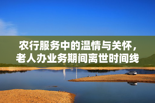 农行服务中的温情与关怀，老人办业务期间离世时间线纪实