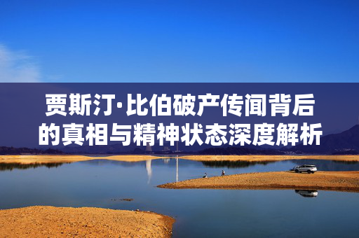 贾斯汀·比伯破产传闻背后的真相与精神状态深度解析