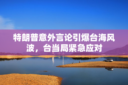 特朗普意外言论引爆台海风波，台当局紧急应对