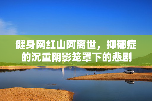 健身网红山阿离世，抑郁症的沉重阴影笼罩下的悲剧