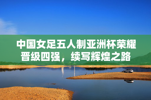 中国女足五人制亚洲杯荣耀晋级四强，续写辉煌之路