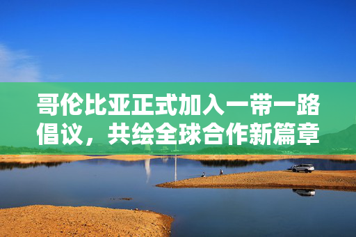 哥伦比亚正式加入一带一路倡议，共绘全球合作新篇章