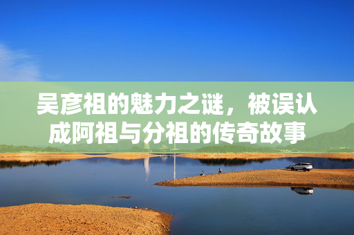 吴彦祖的魅力之谜，被误认成阿祖与分祖的传奇故事