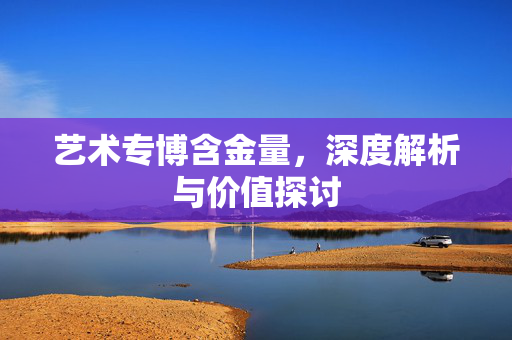 艺术专博含金量，深度解析与价值探讨