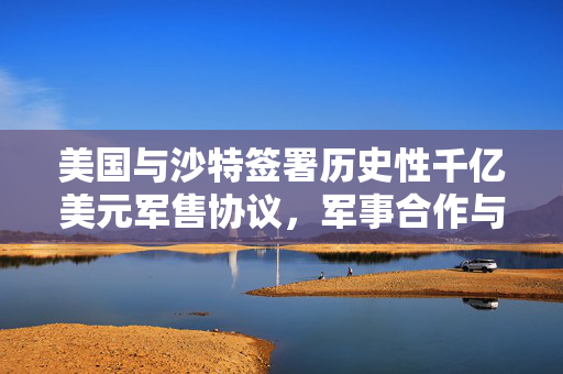 美国与沙特签署历史性千亿美元军售协议，军事合作与战略布局的里程碑
