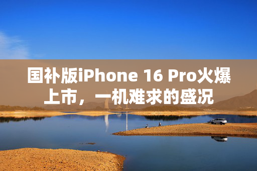 国补版iPhone 16 Pro火爆上市，一机难求的盛况