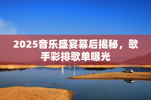 2025音乐盛宴幕后揭秘，歌手彩排歌单曝光