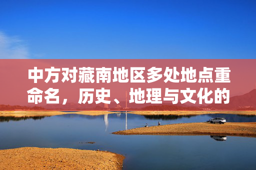 中方对藏南地区多处地点重命名，历史、地理与文化的新篇章