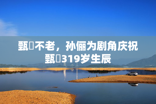 甄嬛不老，孙俪为剧角庆祝甄嬛319岁生辰