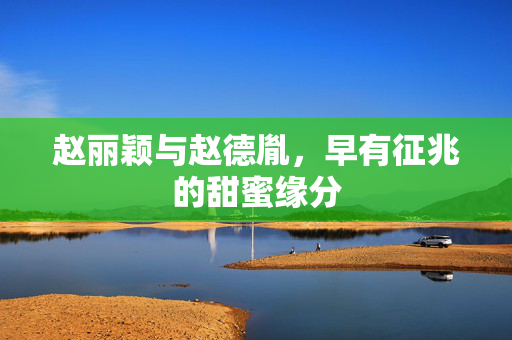 赵丽颖与赵德胤，早有征兆的甜蜜缘分