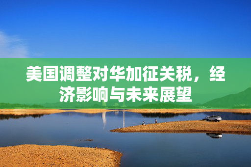 美国调整对华加征关税，经济影响与未来展望