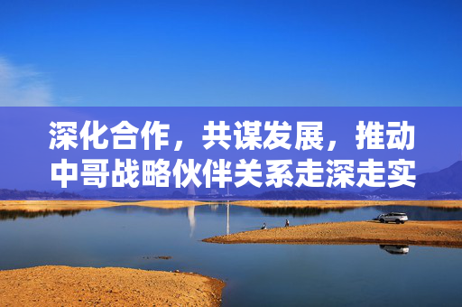 深化合作，共谋发展，推动中哥战略伙伴关系走深走实的路径探索