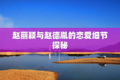 赵丽颖与赵德胤的恋爱细节探秘