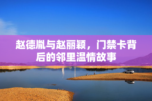 赵德胤与赵丽颖，门禁卡背后的邻里温情故事