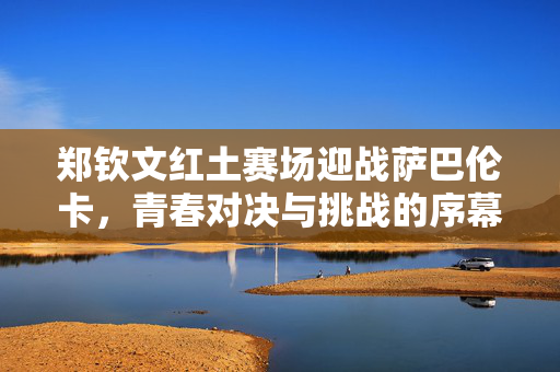 郑钦文红土赛场迎战萨巴伦卡，青春对决与挑战的序幕