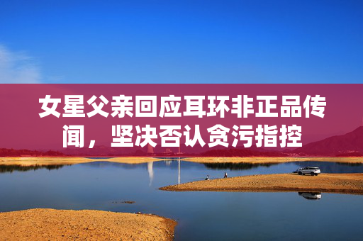 女星父亲回应耳环非正品传闻，坚决否认贪污指控