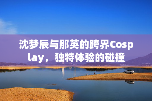 沈梦辰与那英的跨界Cosplay，独特体验的碰撞
