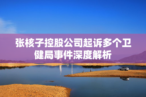 张核子控股公司起诉多个卫健局事件深度解析