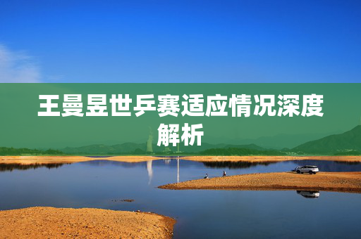 王曼昱世乒赛适应情况深度解析