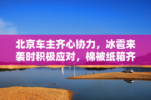 北京车主齐心协力，冰雹来袭时积极应对，棉被纸箱齐上阵