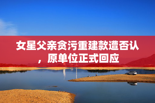 女星父亲贪污重建款遭否认，原单位正式回应