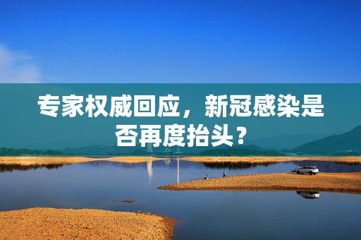 专家权威回应，新冠感染是否再度抬头？