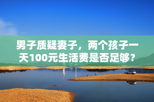 男子质疑妻子，两个孩子一天100元生活费是否足够？
