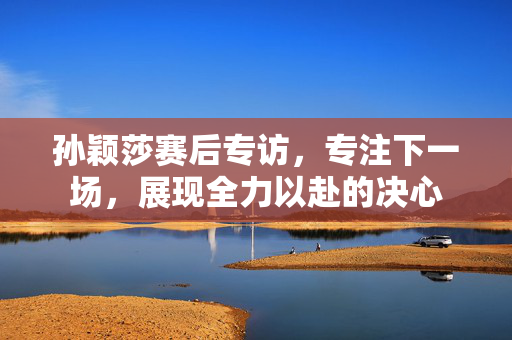 孙颖莎赛后专访，专注下一场，展现全力以赴的决心
