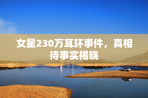 女星230万耳环事件，真相待事实揭晓
