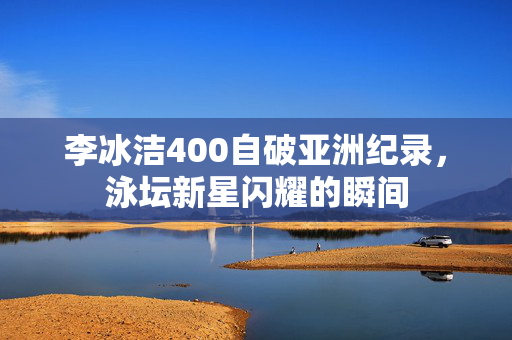 李冰洁400自破亚洲纪录，泳坛新星闪耀的瞬间