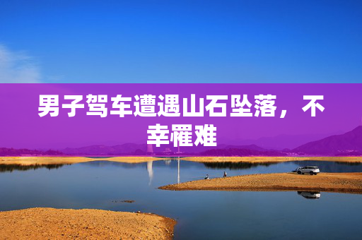 男子驾车遭遇山石坠落，不幸罹难