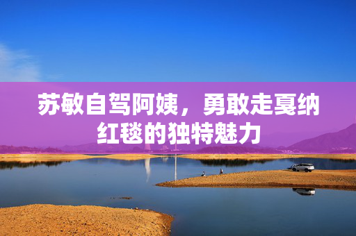 苏敏自驾阿姨，勇敢走戛纳红毯的独特魅力