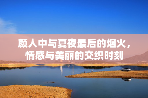 颜人中与夏夜最后的烟火，情感与美丽的交织时刻