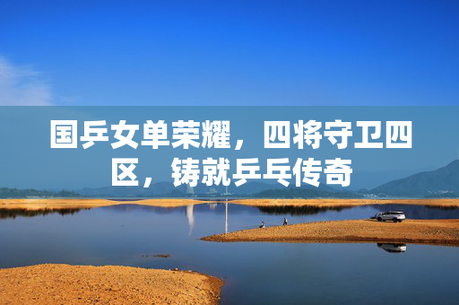 国乒女单荣耀，四将守卫四区，铸就乒乓传奇