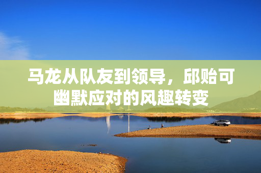马龙从队友到领导，邱贻可幽默应对的风趣转变