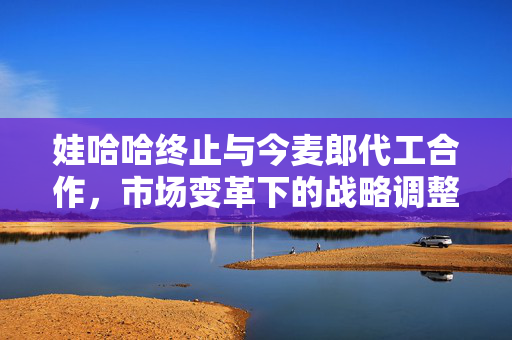 娃哈哈终止与今麦郎代工合作，市场变革下的战略调整