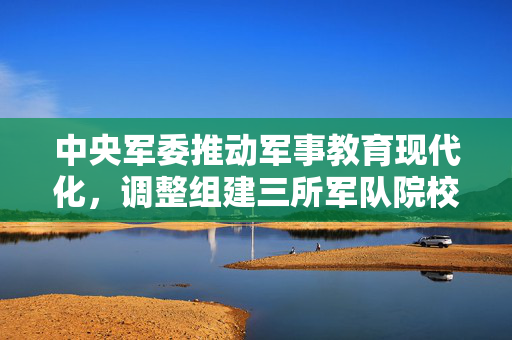 中央军委推动军事教育现代化，调整组建三所军队院校的重大决策
