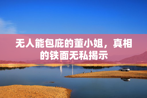无人能包庇的董小姐，真相的铁面无私揭示
